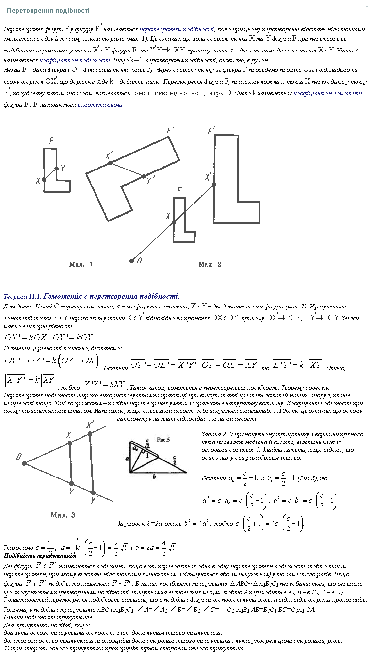  <br /> Перетворення подібностi <p> Перетворення фігури F у фігуру F ' називається перетворенням подібності, якщо при цьому перетворенні відстань між точками змінюється в одну й ту саму кількість разів (мал. 1). Це означає, що коли довільні точки X та Y фігури F при перетворенні подібності переходять у точки X' і Y' фігури F', то X'Y'=k .XY, причому число k – дне і те саме для всіх точок X і Y. Число k називається коефіцієнтом подібності. Якщо k=1, перетворення подібності, очевидно, є рухом. <br /> Нехай F – дана фігура і O – фіксована точка (мал. 2). Через довільну точку X фігури F проведемо промінь OX і відкладемо на ньому відрізок OX', що дорівнює k,де k – додатне число. Перетворення фігури F, при якому кожна її точка X переходить у точку X', побудовану таким способом, називається гомотетією відносно центра O. Число k називається коефіцієнтом гомотетії, фігури F і F' називаються гомот
		<!--