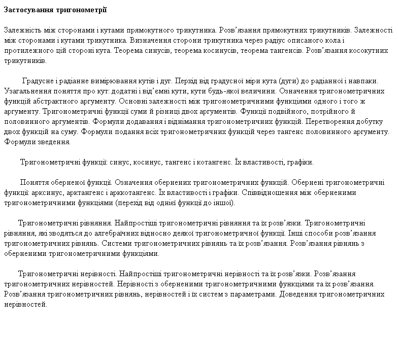 Залежність між сторонами і кутами прямокутного трикутника. Розв’язання прямокутних трикутників. Залежності між сторонами і кутами трикутника. Визначення сторони трикутника через радіус описаного кола і протилежного цій стороні кута. Теорема синусів, теорема косинусів, теорема тангенсів. Розв’язання косокутних трикутників. <p> Градусне і радіанне вимірювання кутів і дуг. Перхід від градусної міри кута (дуги) до радіанної і навпаки. Узагальнення поняття про кут: додатні і від’ємні кути, кути будь-якої величини. Означення тригонометричних функцій абстрактного аргументу. Основні залежності між тригонометричними функціями одного і того ж аргументу. Тригонометричні функції суми й різниці двох аргументів. Функції подвійного, потрійного й половинного аргументів. Формули додавання і віднімання тригонометричних функцій. Перетворення добутку двох функцій на суму. Формули подання всіх тригонометри
		<!--